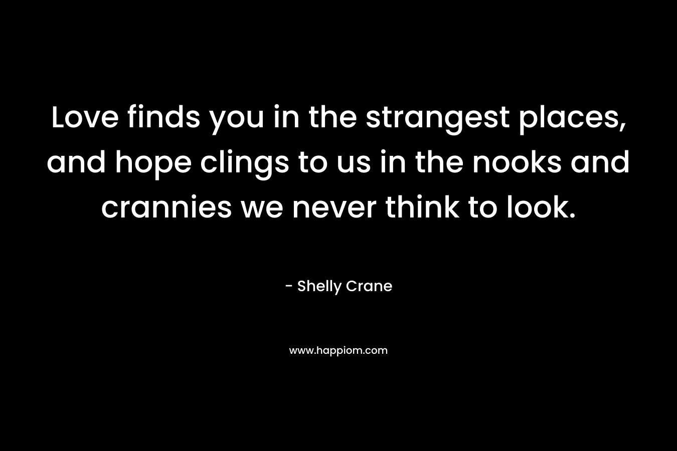 Love finds you in the strangest places, and hope clings to us in the nooks and crannies we never think to look. – Shelly Crane