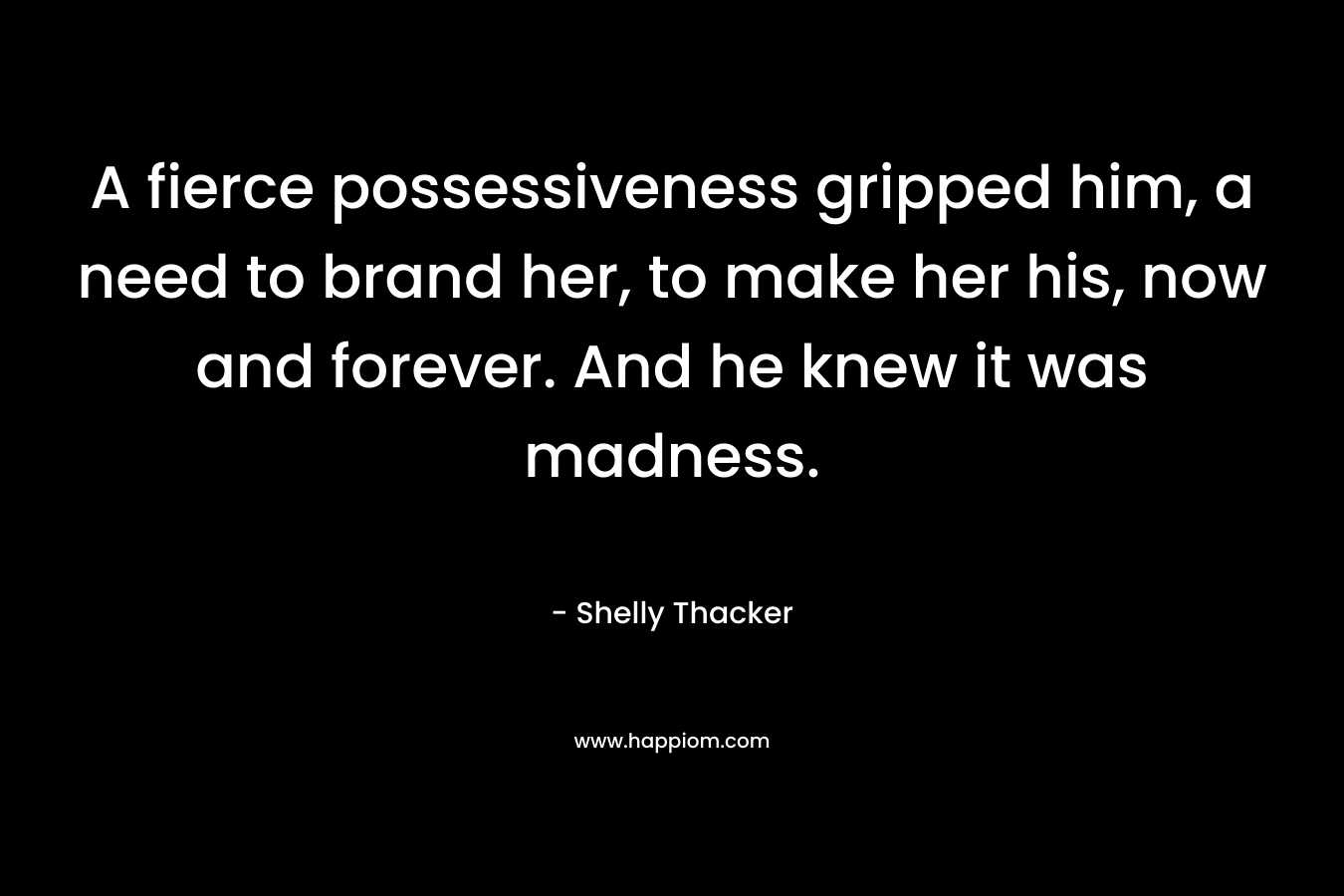 A fierce possessiveness gripped him, a need to brand her, to make her his, now and forever. And he knew it was madness. – Shelly Thacker