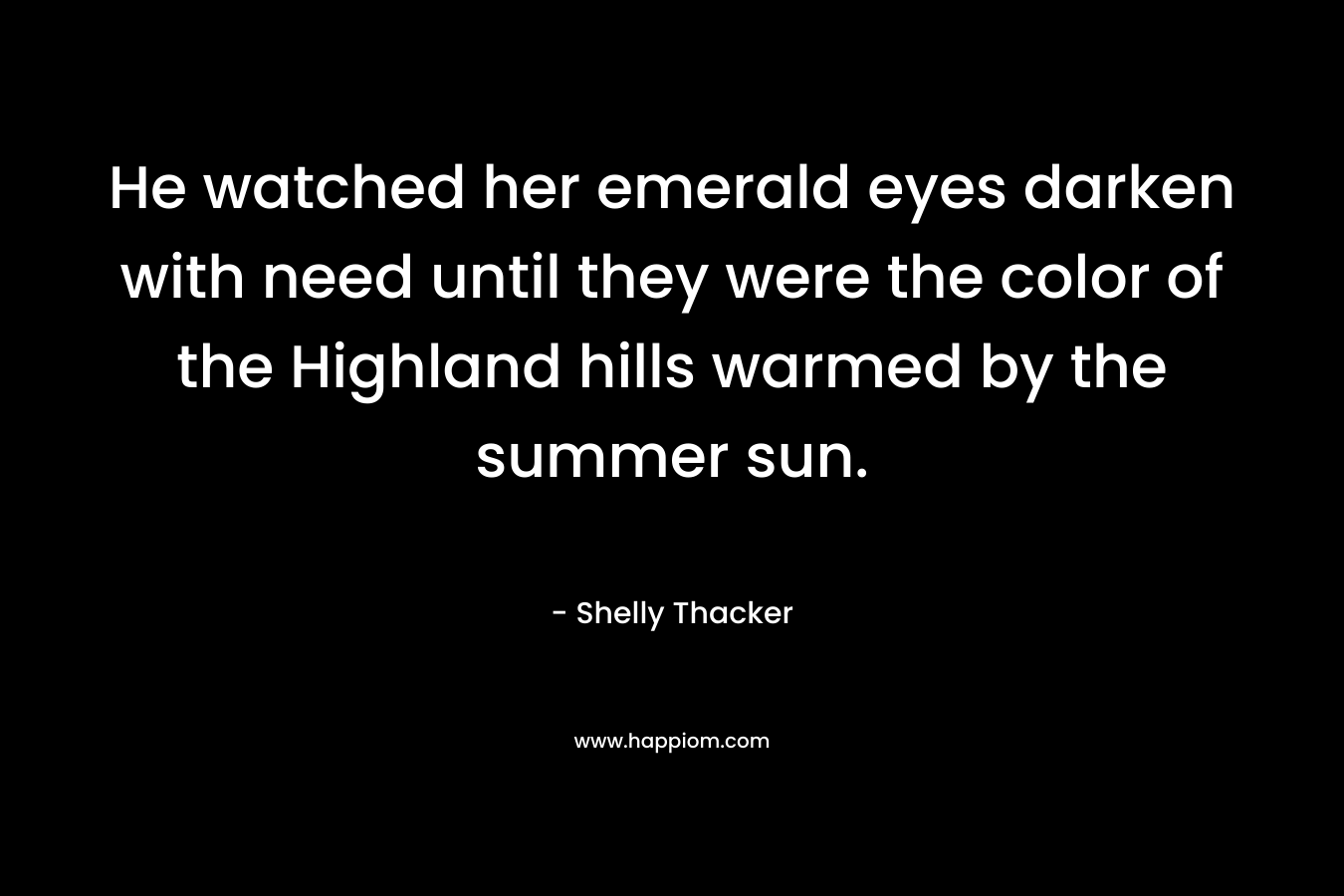 He watched her emerald eyes darken with need until they were the color of the Highland hills warmed by the summer sun. – Shelly Thacker