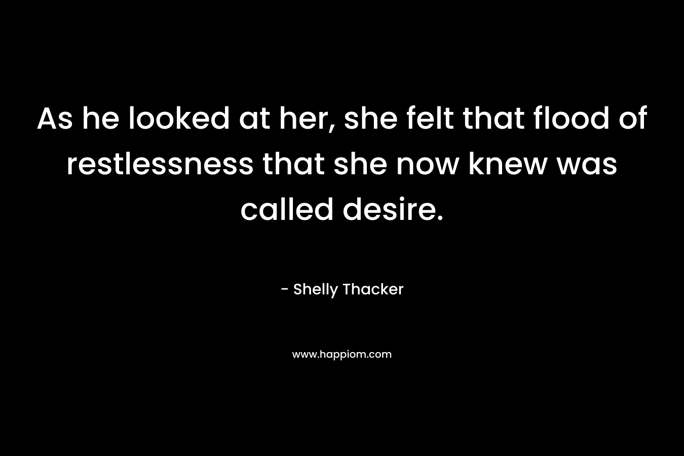 As he looked at her, she felt that flood of restlessness that she now knew was called desire. – Shelly Thacker