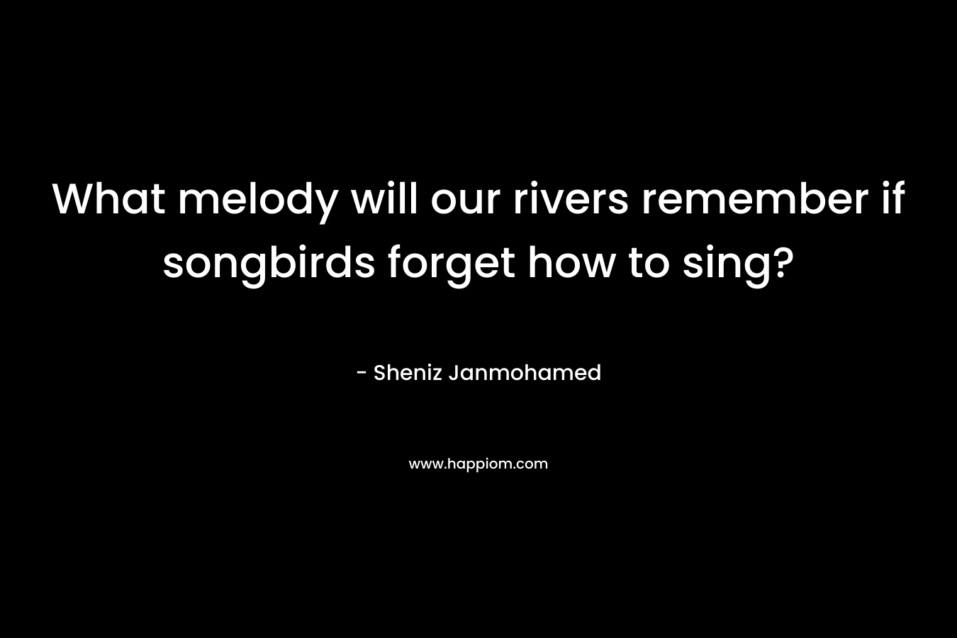 What melody will our rivers remember if songbirds forget how to sing? – Sheniz Janmohamed