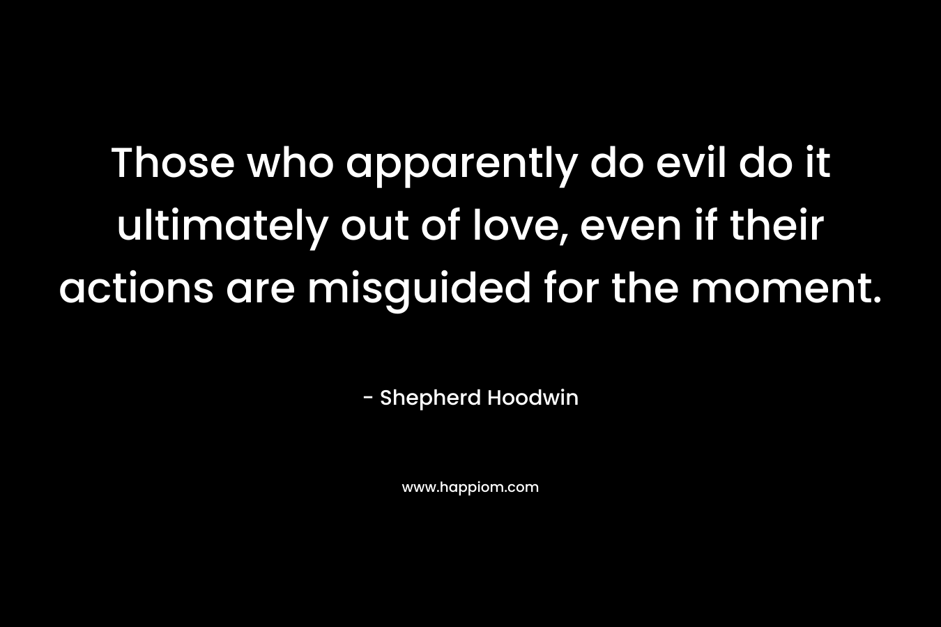 Those who apparently do evil do it ultimately out of love, even if their actions are misguided for the moment. – Shepherd Hoodwin