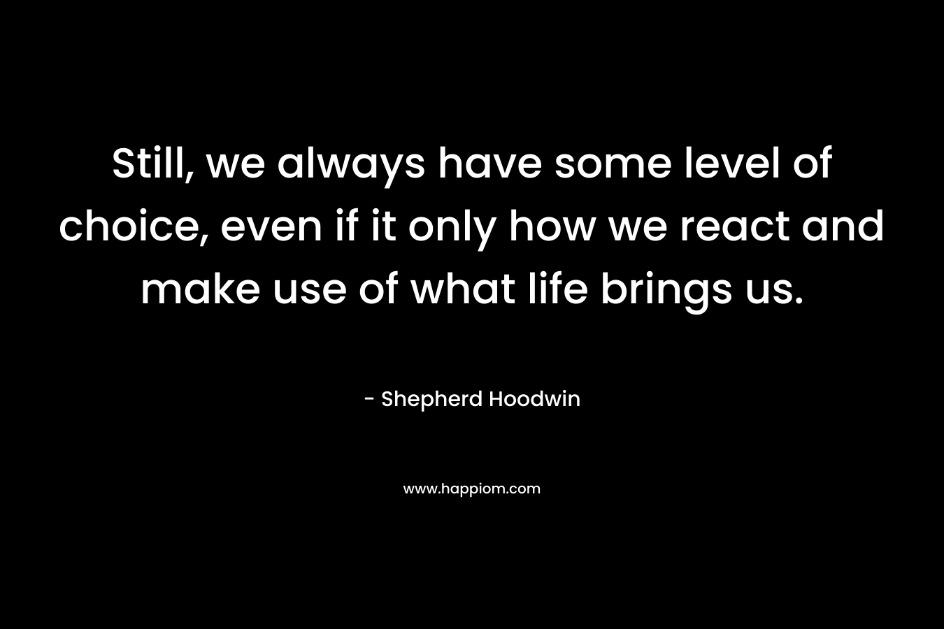 Still, we always have some level of choice, even if it only how we react and make use of what life brings us. – Shepherd Hoodwin
