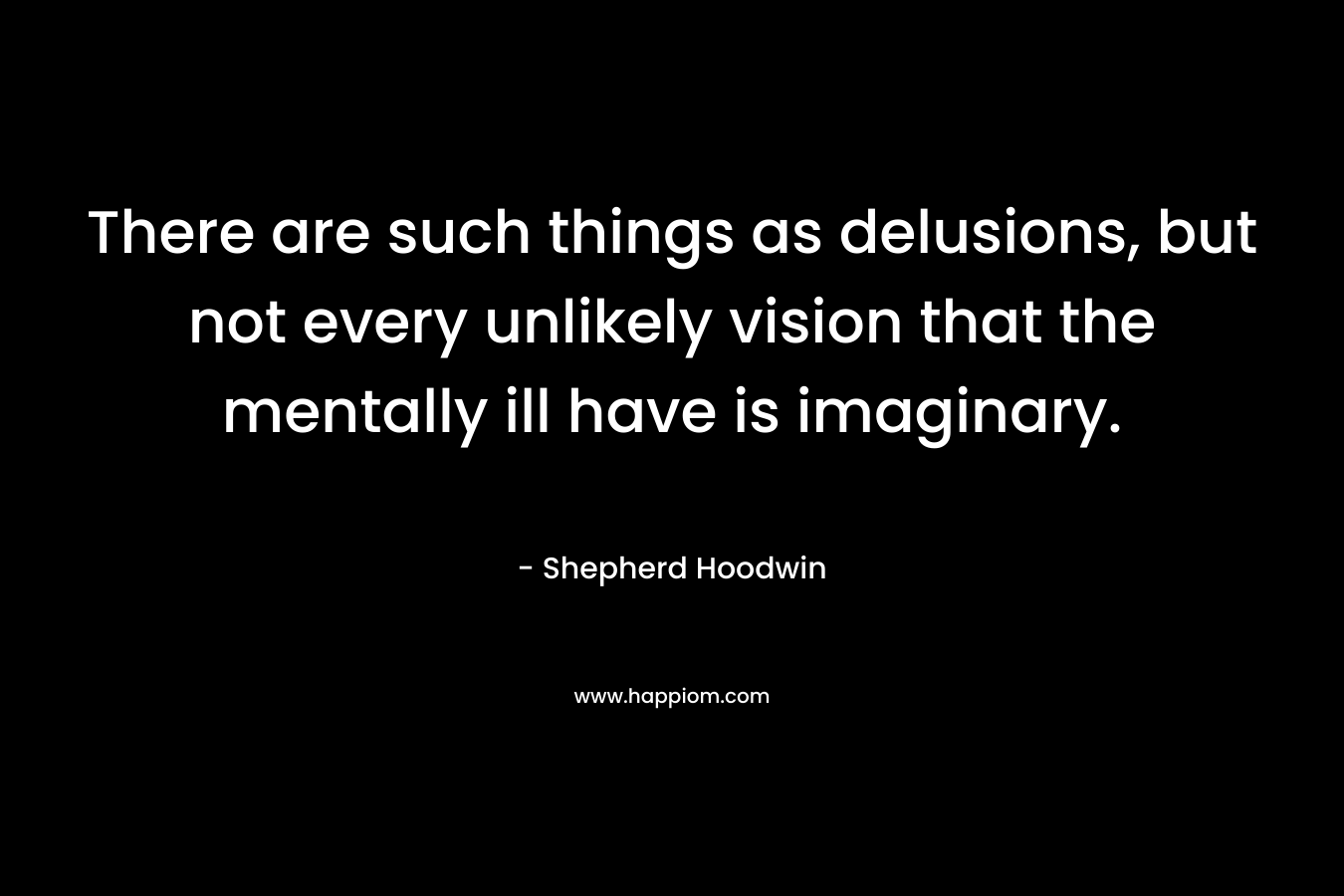 There are such things as delusions, but not every unlikely vision that the mentally ill have is imaginary. – Shepherd Hoodwin