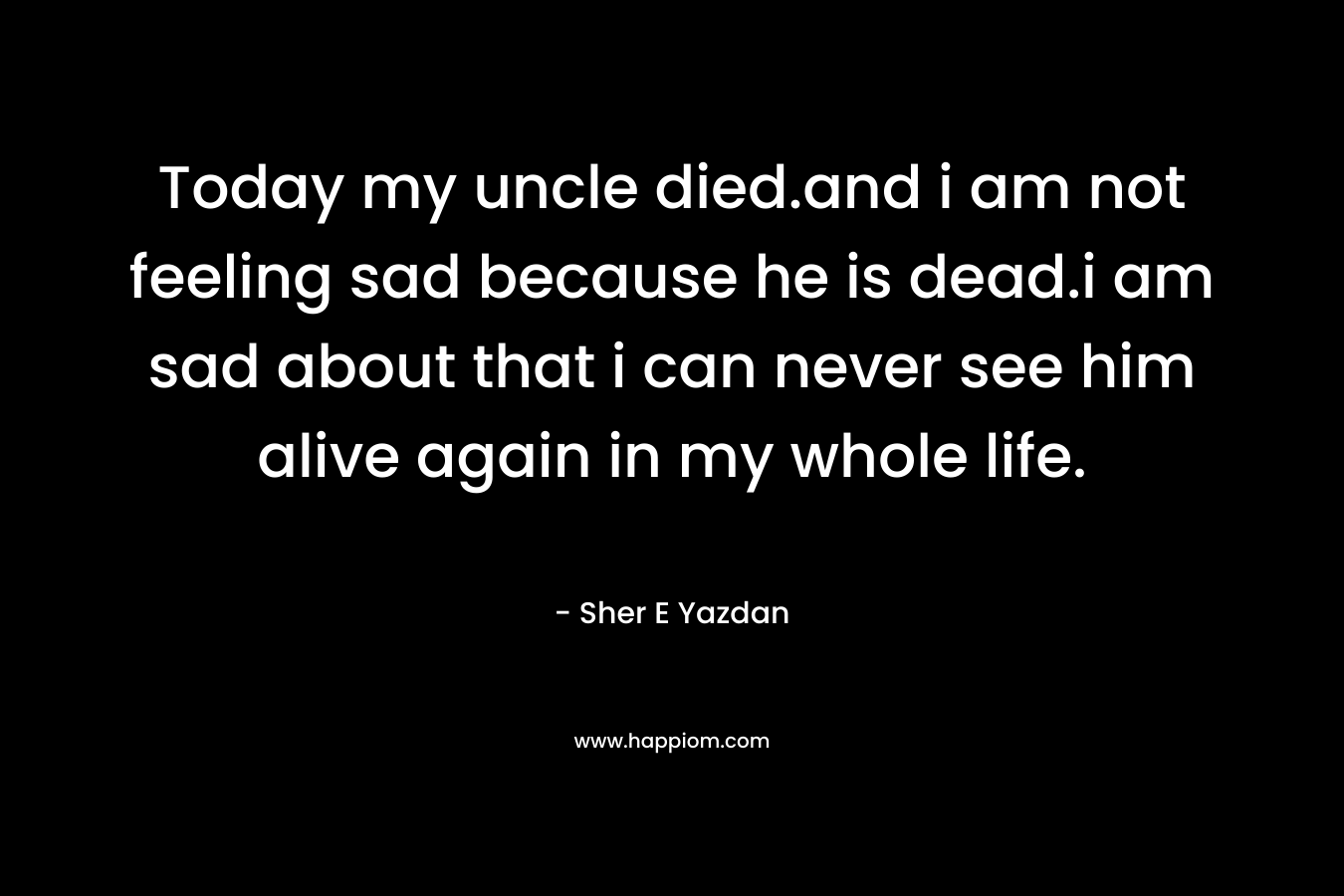 Today my uncle died.and i am not feeling sad because he is dead.i am sad about that i can never see him alive again in my whole life.