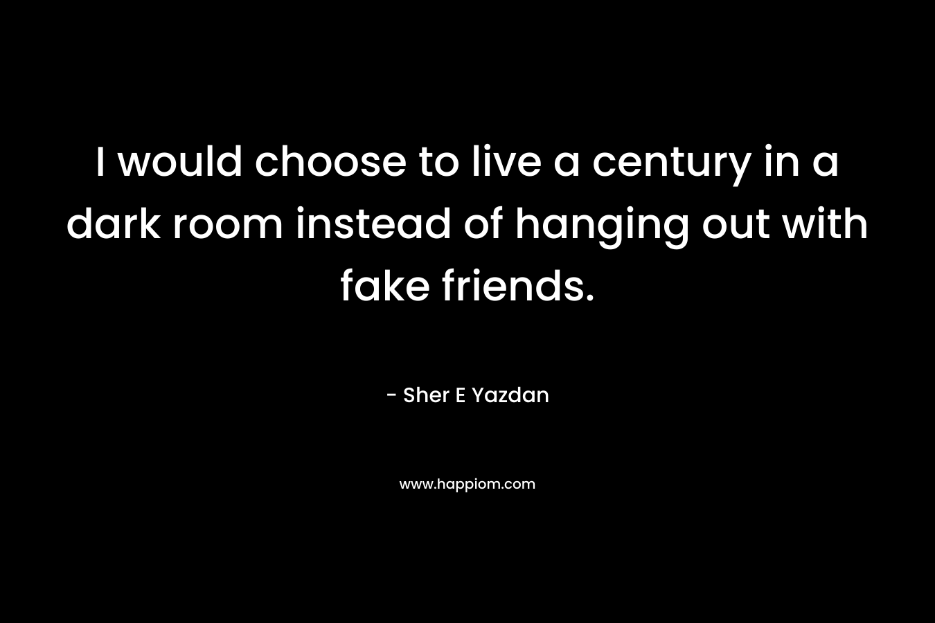 I would choose to live a century in a dark room instead of hanging out with fake friends.