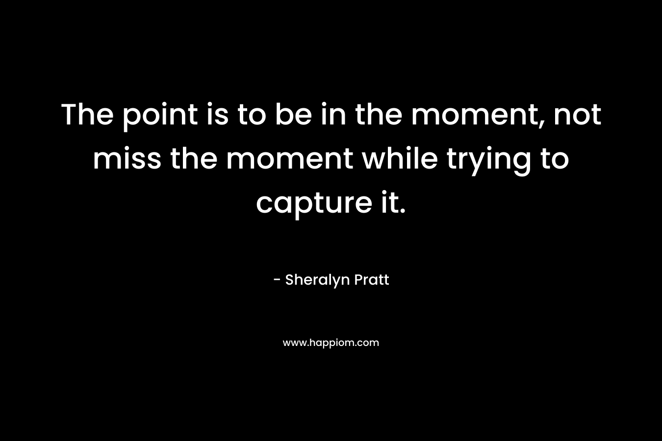 The point is to be in the moment, not miss the moment while trying to capture it. – Sheralyn Pratt