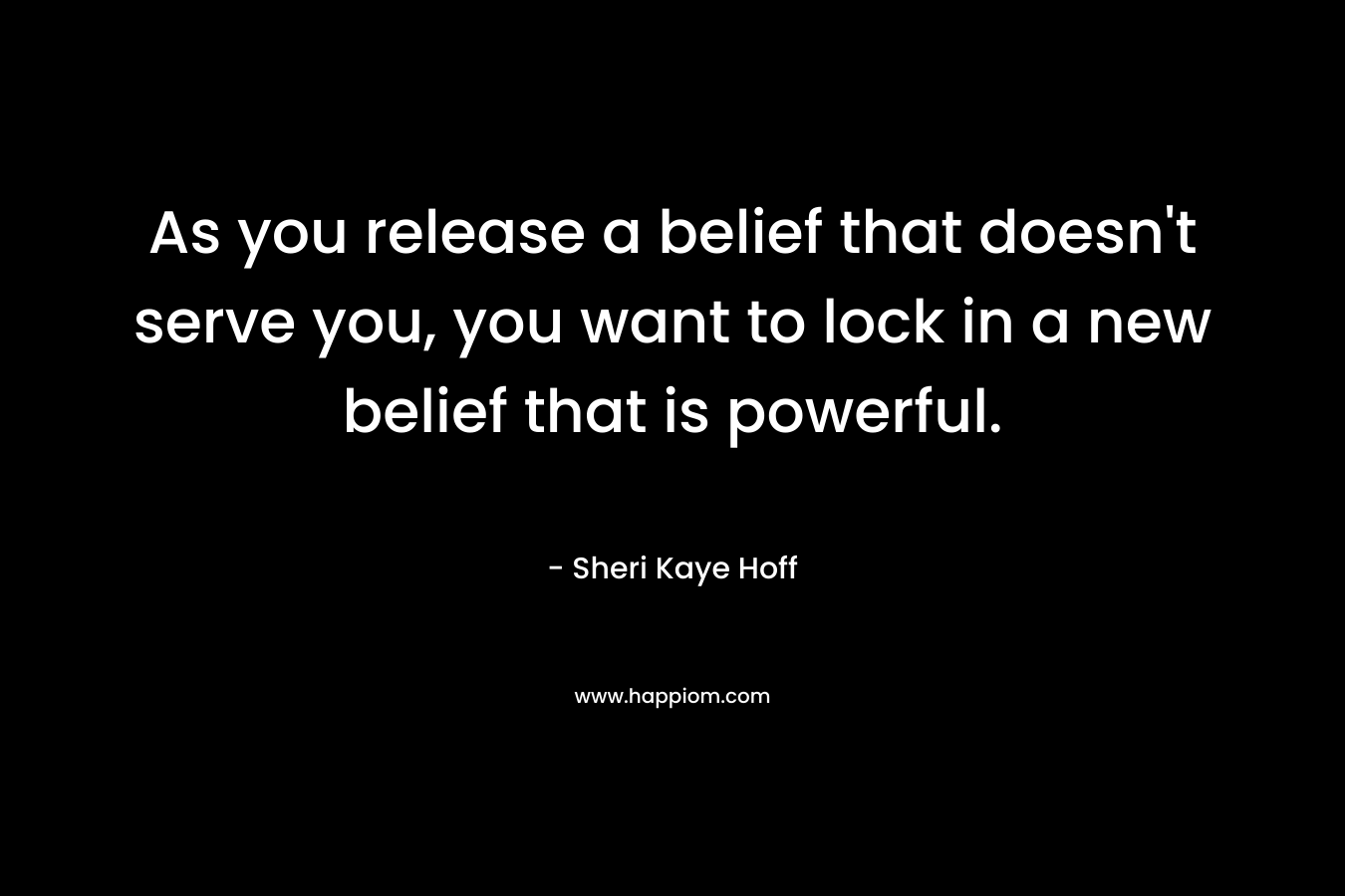As you release a belief that doesn’t serve you, you want to lock in a new belief that is powerful. – Sheri Kaye Hoff