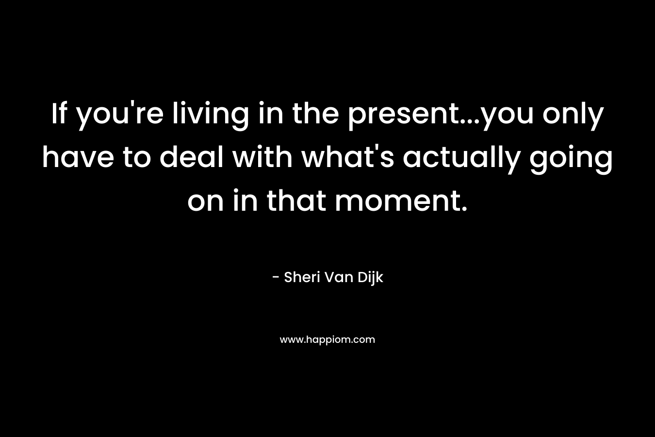 If you're living in the present...you only have to deal with what's actually going on in that moment.