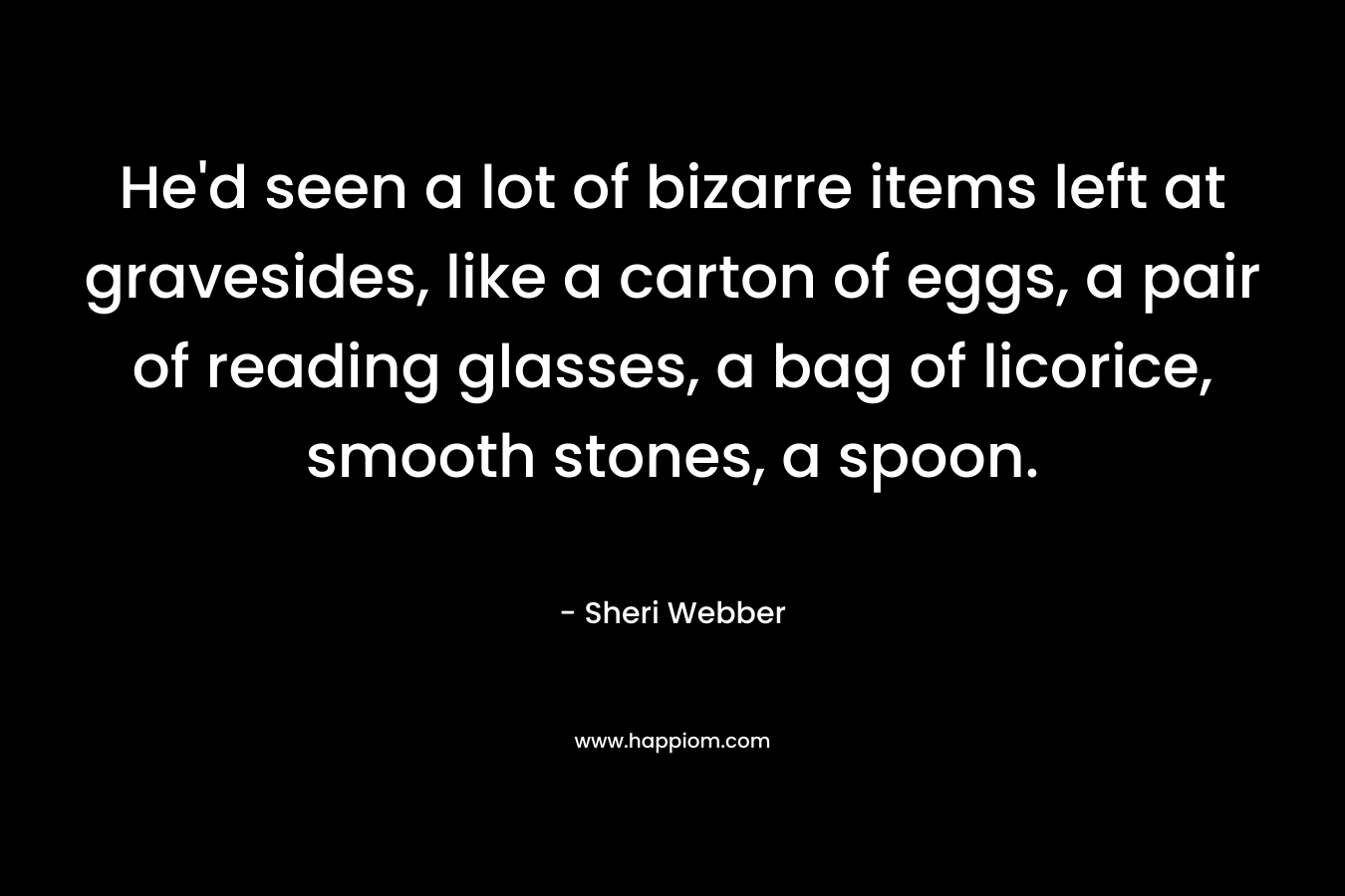 He’d seen a lot of bizarre items left at gravesides, like a carton of eggs, a pair of reading glasses, a bag of licorice, smooth stones, a spoon. – Sheri Webber