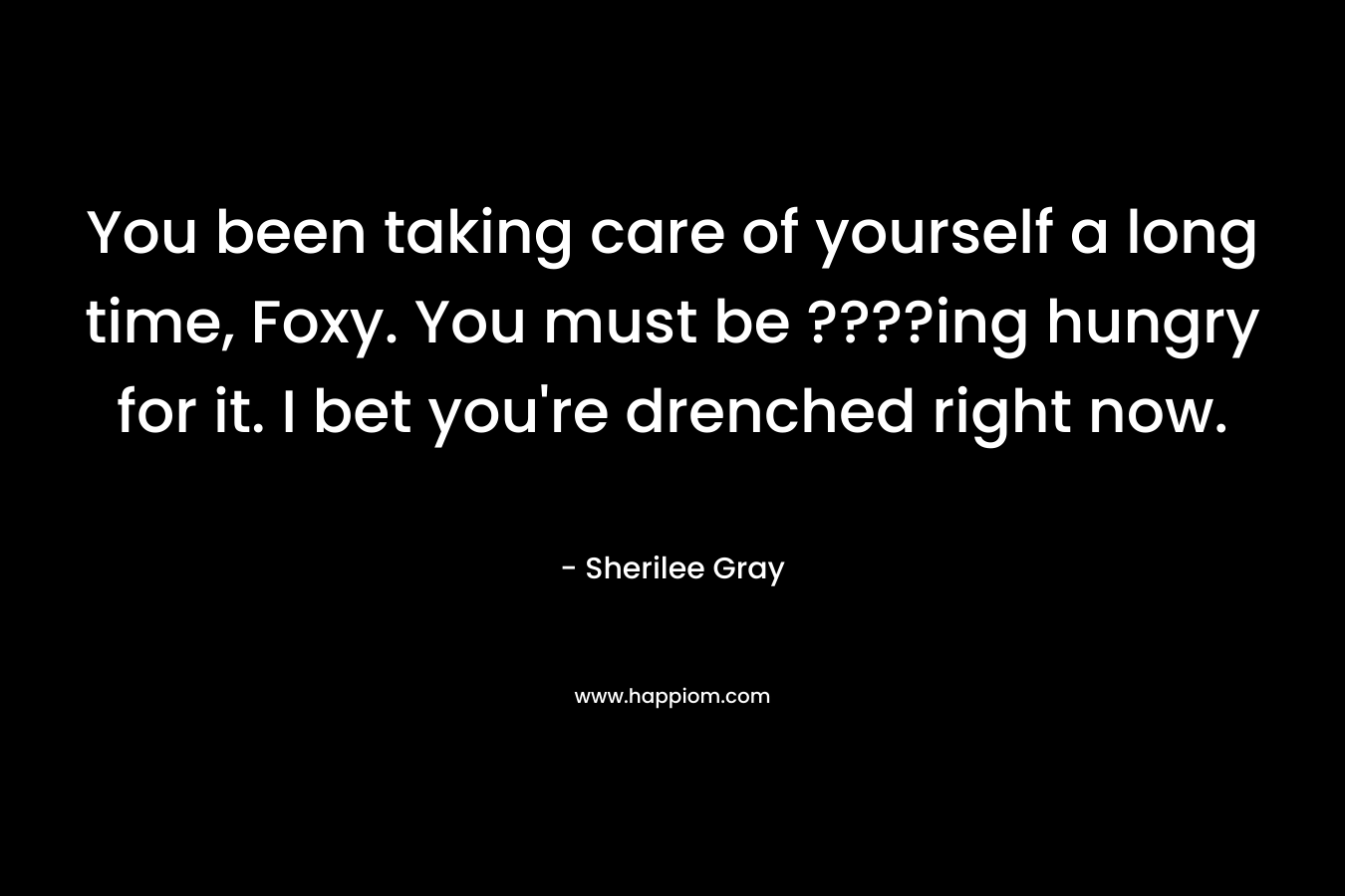You been taking care of yourself a long time, Foxy. You must be ????ing hungry for it. I bet you’re drenched right now. – Sherilee Gray