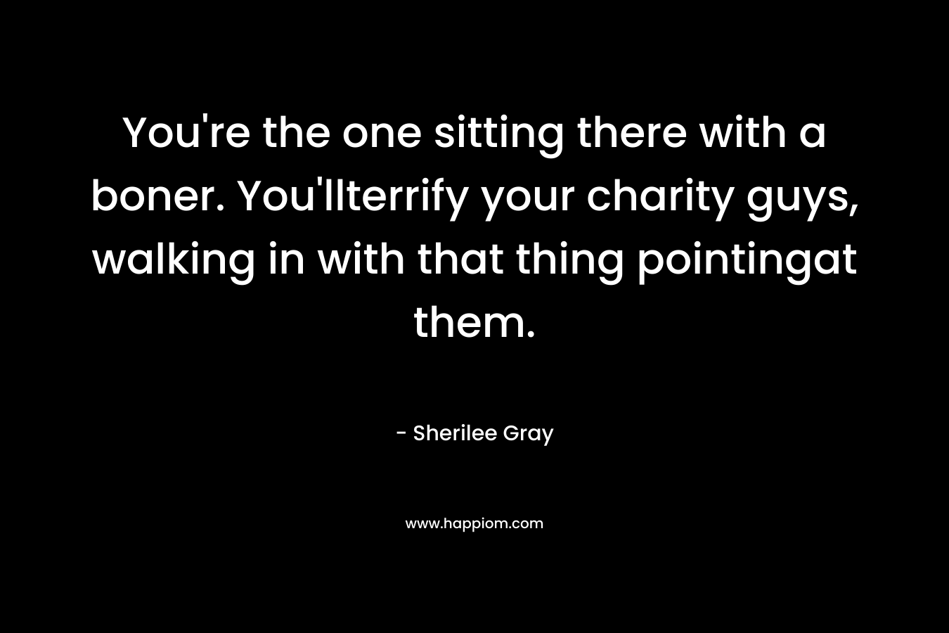 You’re the one sitting there with a boner. You’llterrify your charity guys, walking in with that thing pointingat them. – Sherilee Gray