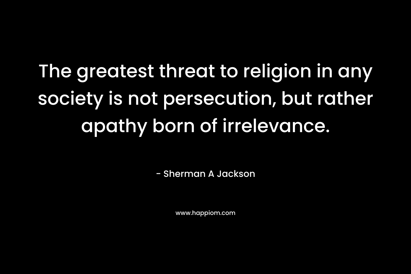 The greatest threat to religion in any society is not persecution, but rather apathy born of irrelevance. – Sherman A Jackson