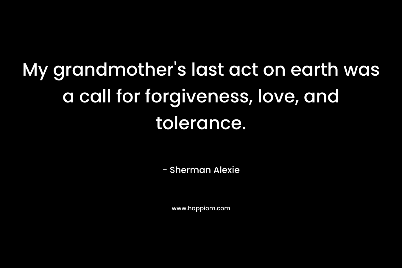 My grandmother’s last act on earth was a call for forgiveness, love, and tolerance. – Sherman Alexie