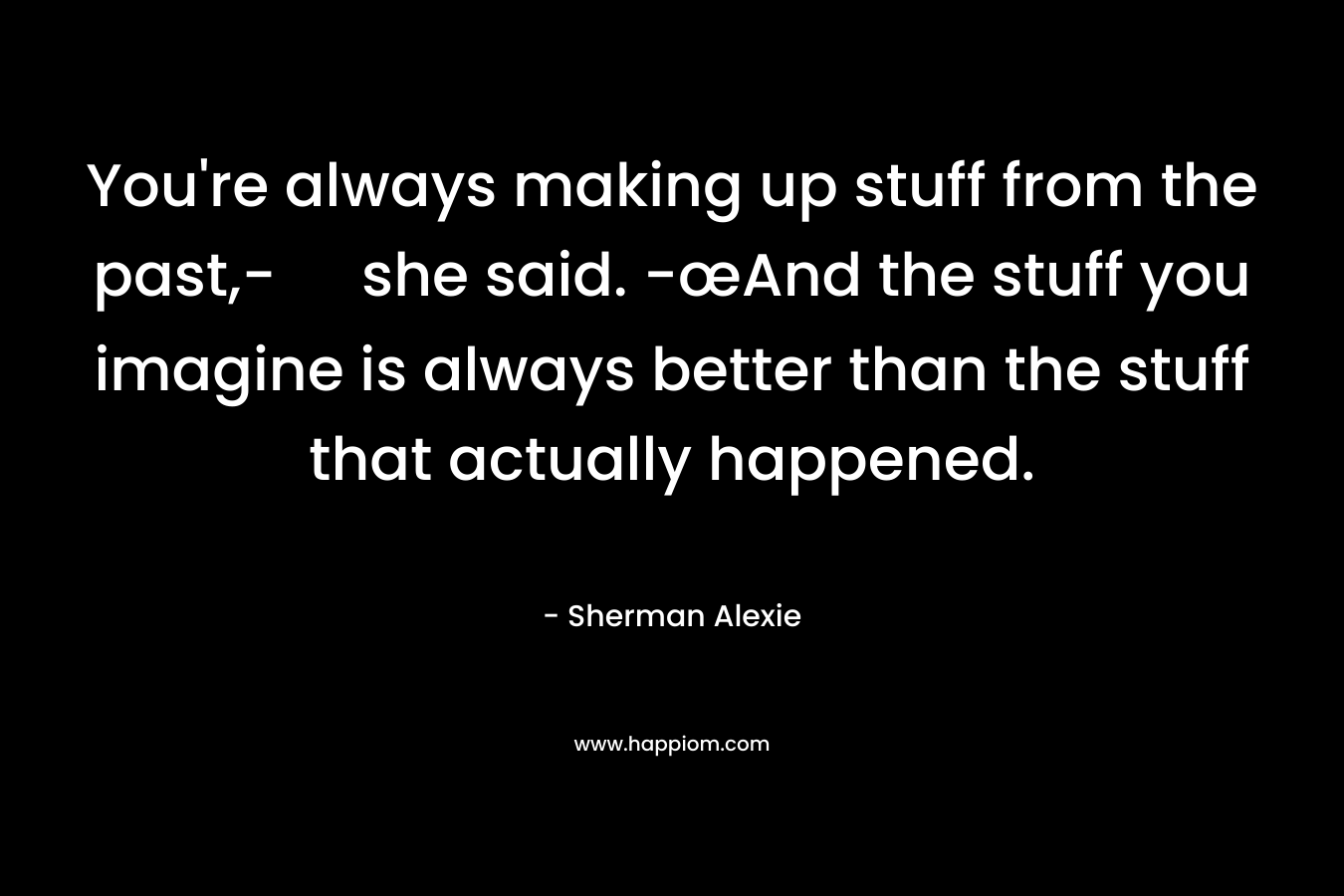 You’re always making up stuff from the past,- she said. -œAnd the stuff you imagine is always better than the stuff that actually happened. – Sherman Alexie