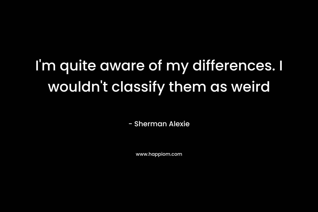 I’m quite aware of my differences. I wouldn’t classify them as weird – Sherman Alexie