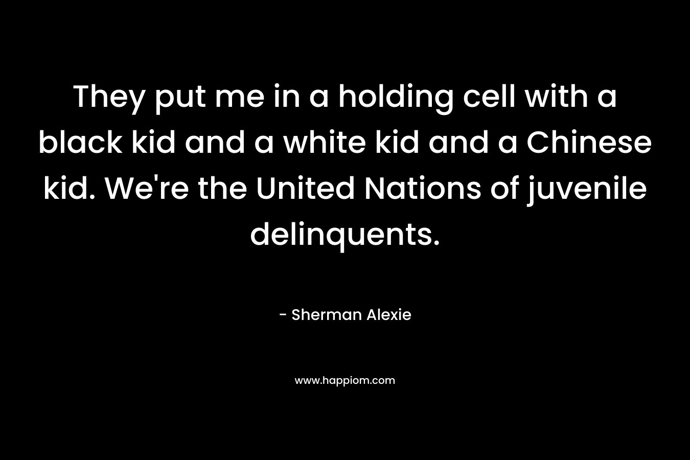 They put me in a holding cell with a black kid and a white kid and a Chinese kid. We’re the United Nations of juvenile delinquents. – Sherman Alexie