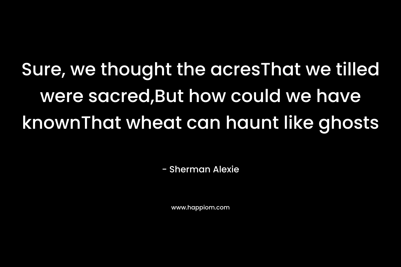 Sure, we thought the acresThat we tilled were sacred,But how could we have knownThat wheat can haunt like ghosts – Sherman Alexie