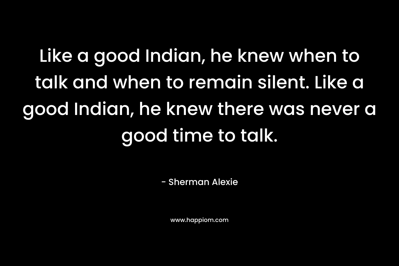 Like a good Indian, he knew when to talk and when to remain silent. Like a good Indian, he knew there was never a good time to talk. – Sherman Alexie
