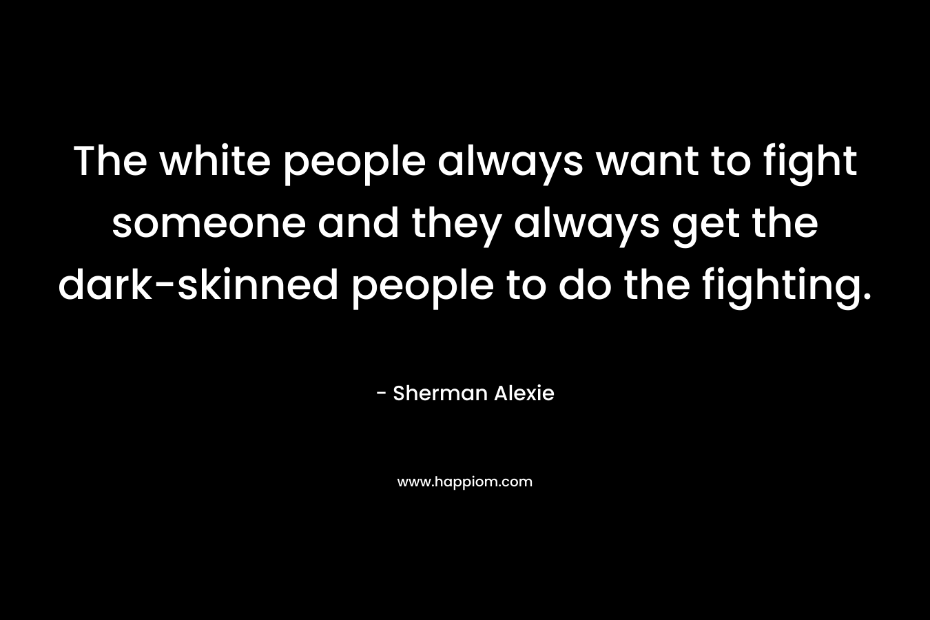 The white people always want to fight someone and they always get the dark-skinned people to do the fighting. – Sherman Alexie