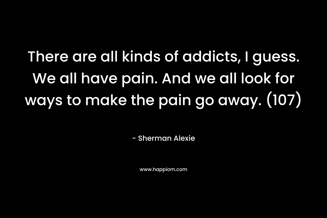 There are all kinds of addicts, I guess. We all have pain. And we all look for ways to make the pain go away. (107)
