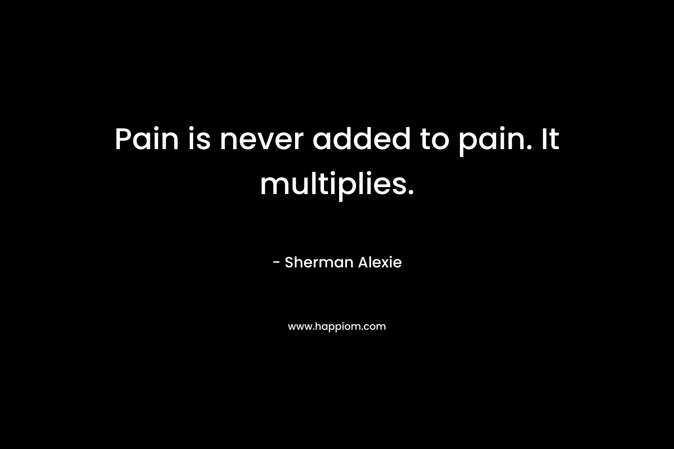 Pain is never added to pain. It multiplies. – Sherman Alexie