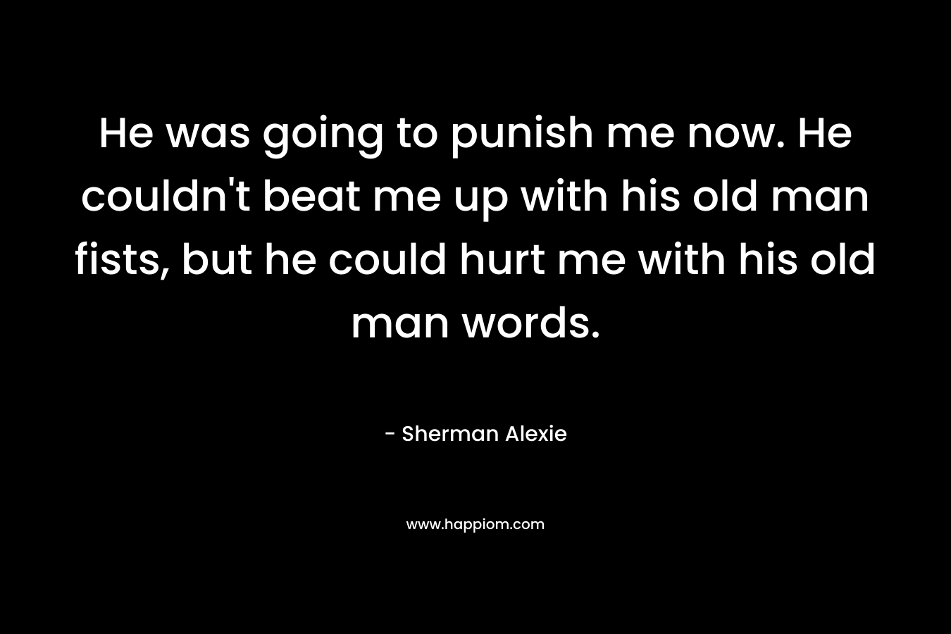 He was going to punish me now. He couldn’t beat me up with his old man fists, but he could hurt me with his old man words. – Sherman Alexie