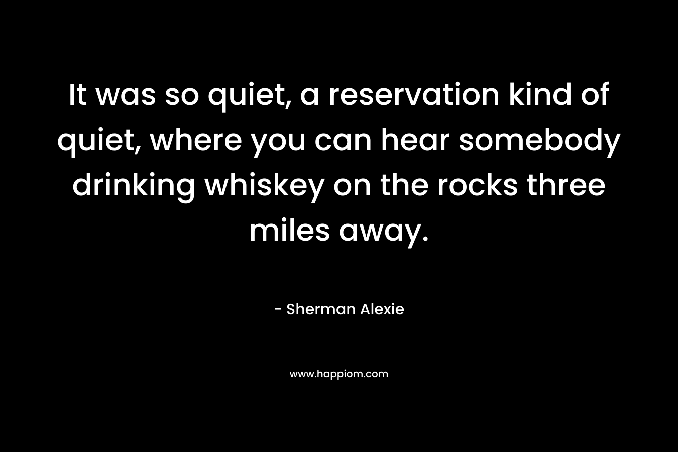 It was so quiet, a reservation kind of quiet, where you can hear somebody drinking whiskey on the rocks three miles away. – Sherman Alexie