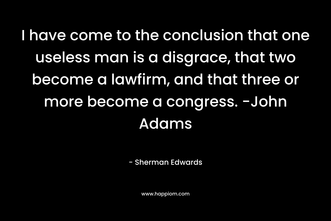 I have come to the conclusion that one useless man is a disgrace, that two become a lawfirm, and that three or more become a congress. -John Adams – Sherman Edwards