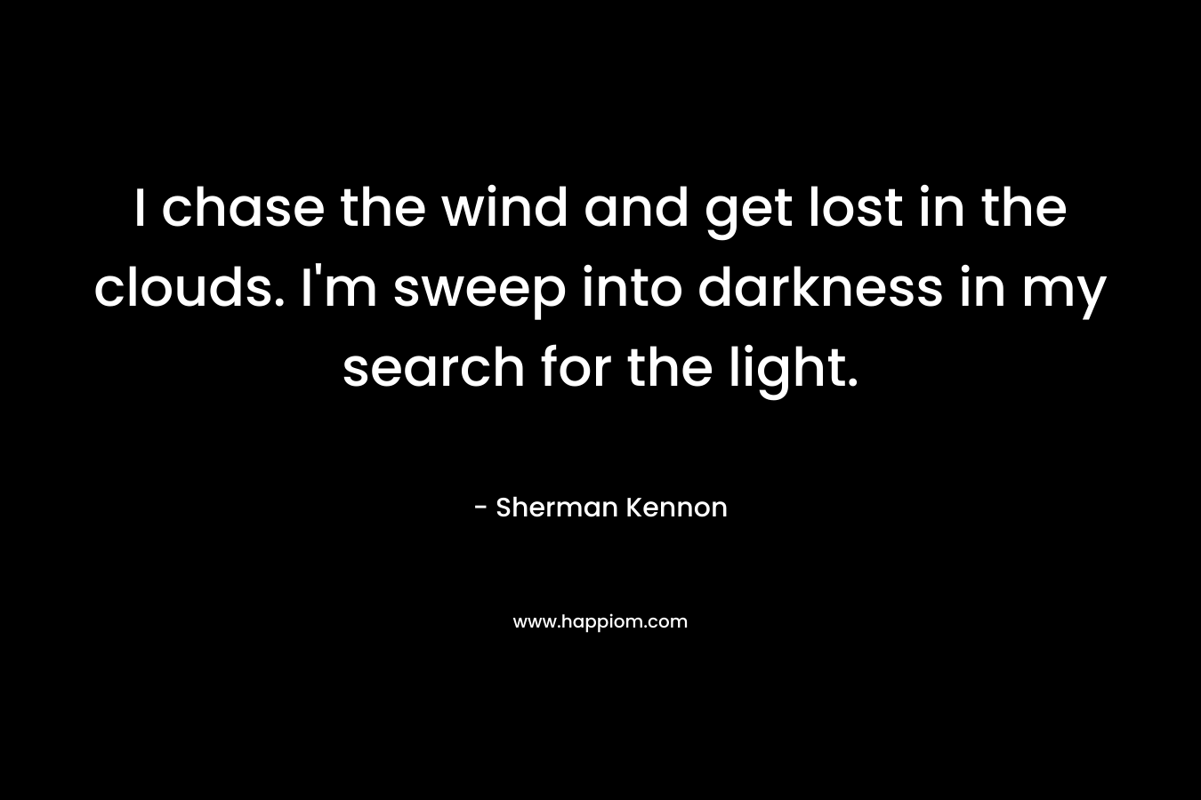 I chase the wind and get lost in the clouds. I’m sweep into darkness in my search for the light. – Sherman Kennon