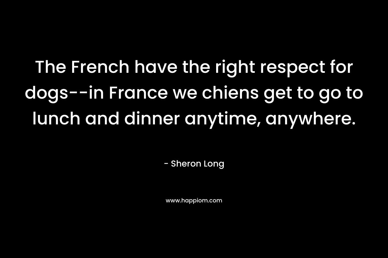 The French have the right respect for dogs–in France we chiens get to go to lunch and dinner anytime, anywhere. – Sheron Long