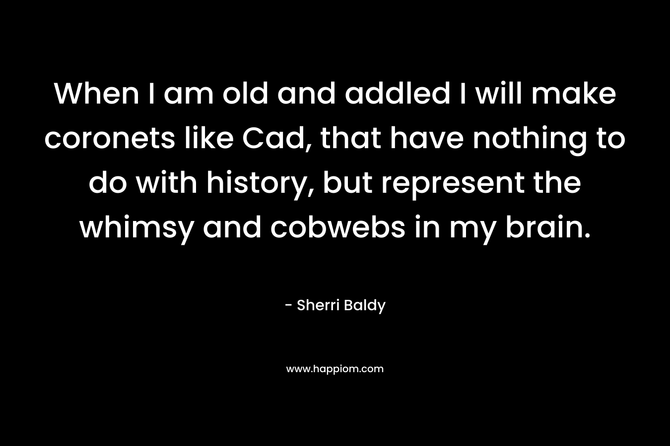 When I am old and addled I will make coronets like Cad, that have nothing to do with history, but represent the whimsy and cobwebs in my brain. – Sherri Baldy