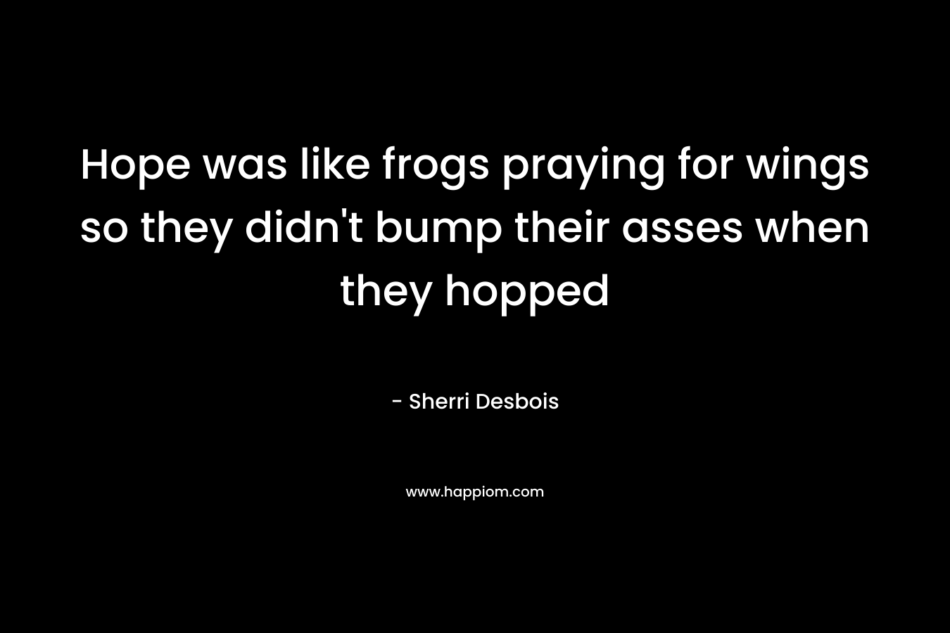 Hope was like frogs praying for wings so they didn’t bump their asses when they hopped – Sherri Desbois
