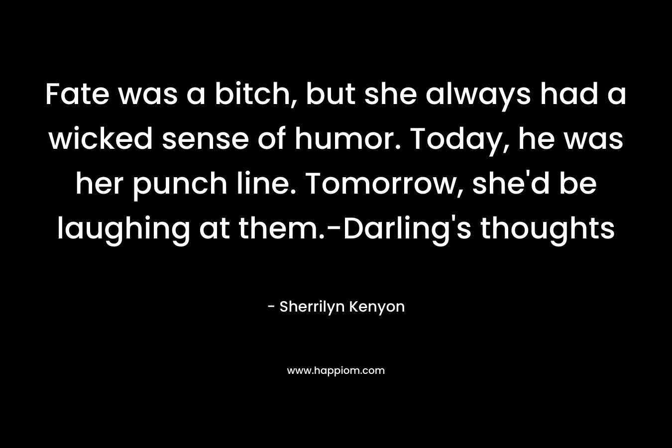Fate was a bitch, but she always had a wicked sense of humor. Today, he was her punch line. Tomorrow, she’d be laughing at them.-Darling’s thoughts – Sherrilyn Kenyon