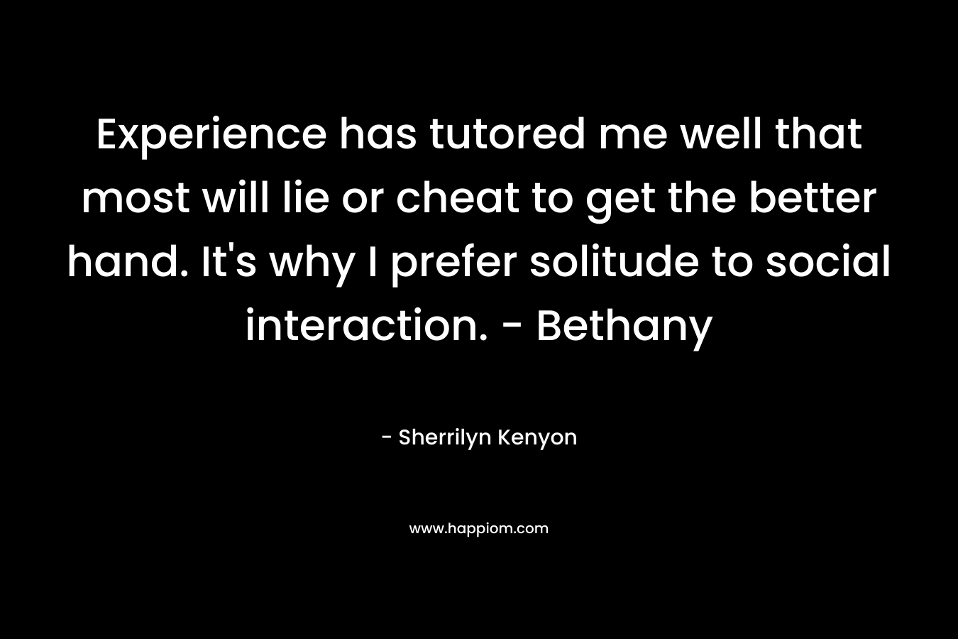 Experience has tutored me well that most will lie or cheat to get the better hand. It’s why I prefer solitude to social interaction. – Bethany – Sherrilyn Kenyon