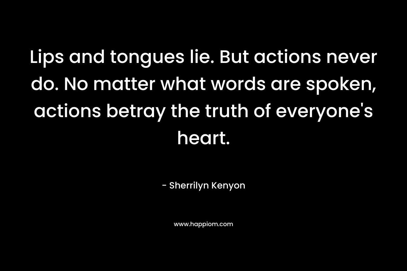 Lips and tongues lie. But actions never do. No matter what words are spoken, actions betray the truth of everyone’s heart. – Sherrilyn Kenyon