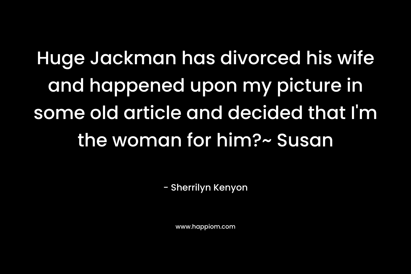 Huge Jackman has divorced his wife and happened upon my picture in some old article and decided that I'm the woman for him?~ Susan