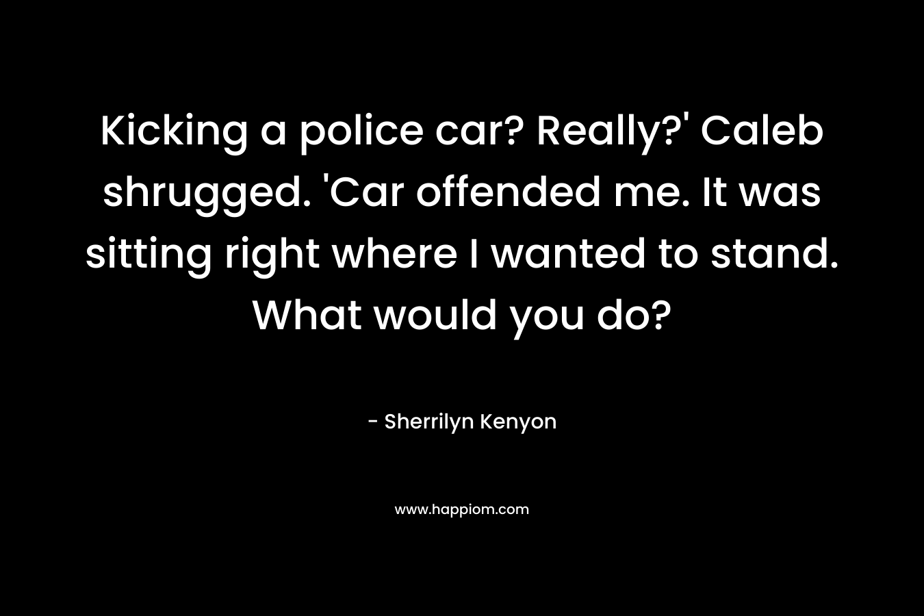 Kicking a police car? Really?' Caleb shrugged. 'Car offended me. It was sitting right where I wanted to stand. What would you do?