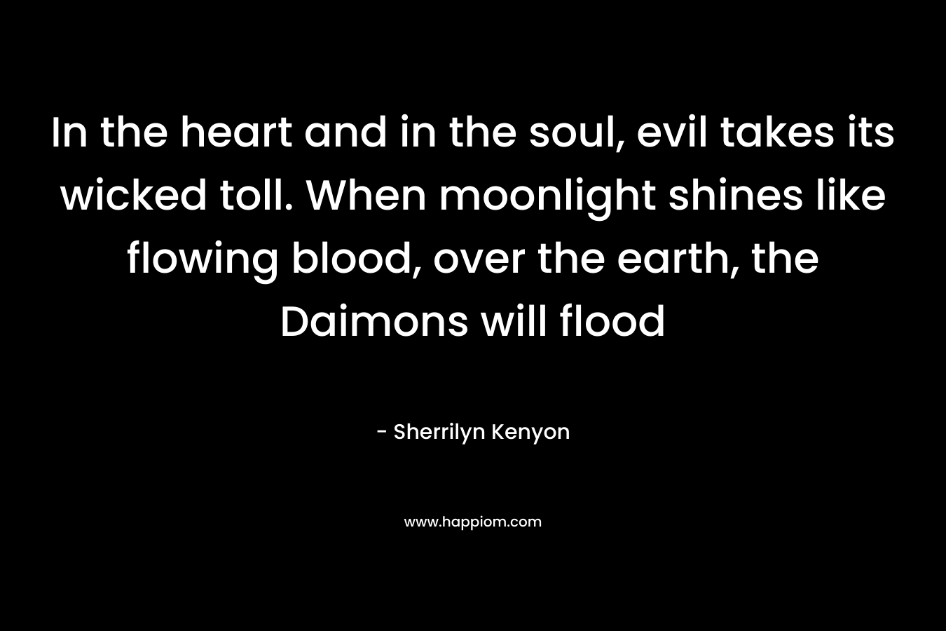 In the heart and in the soul, evil takes its wicked toll. When moonlight shines like flowing blood, over the earth, the Daimons will flood