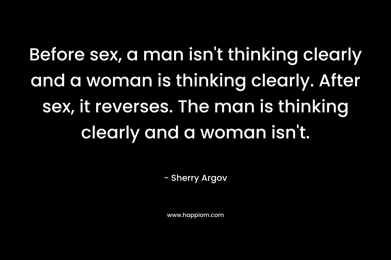 Before sex, a man isn't thinking clearly and a woman is thinking clearly. After sex, it reverses. The man is thinking clearly and a woman isn't.