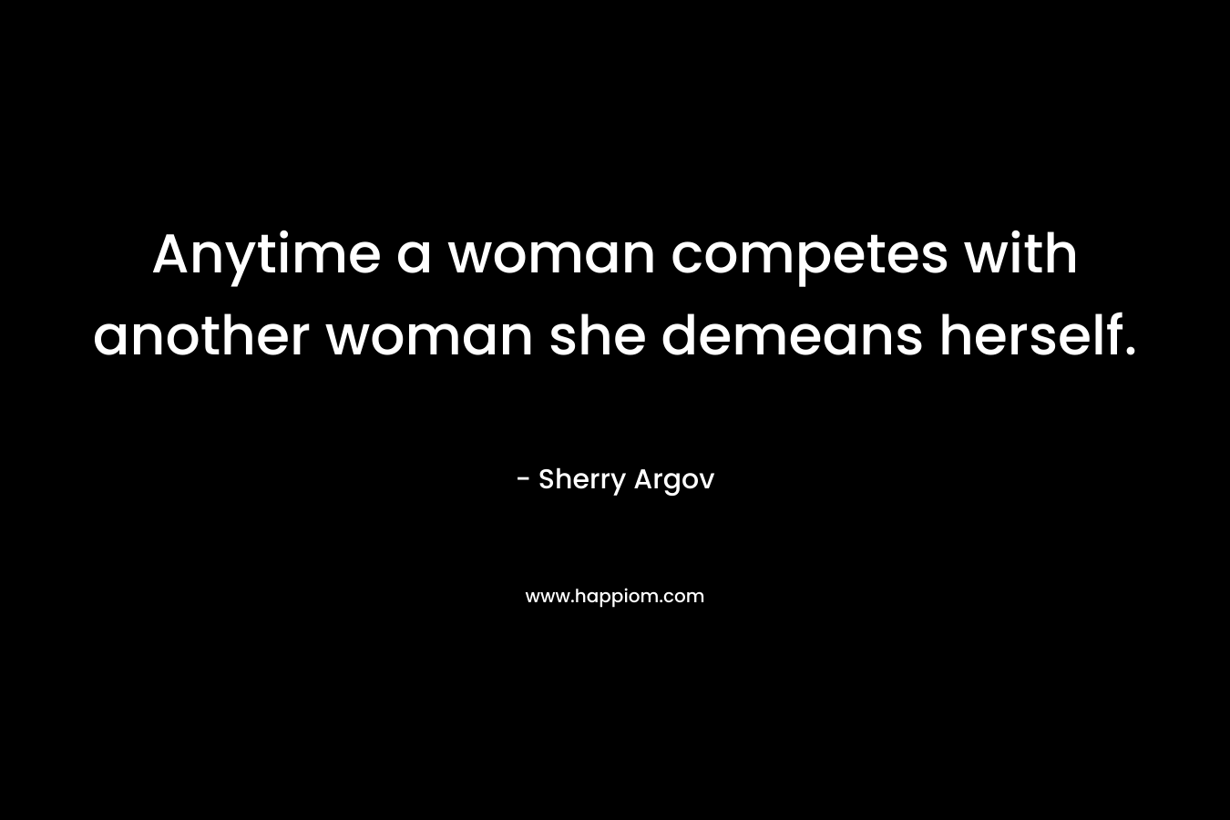 Anytime a woman competes with another woman she demeans herself.