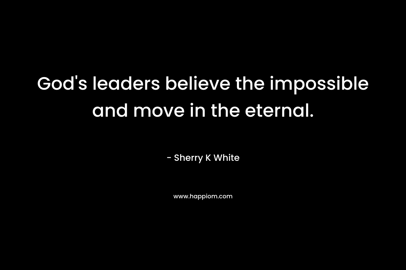 God’s leaders believe the impossible and move in the eternal. – Sherry K White