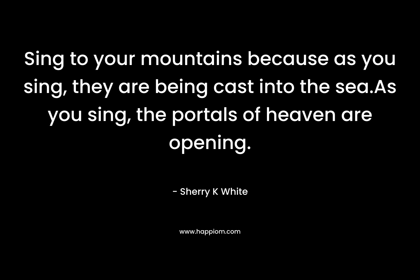Sing to your mountains because as you sing, they are being cast into the sea.As you sing, the portals of heaven are opening. – Sherry K White