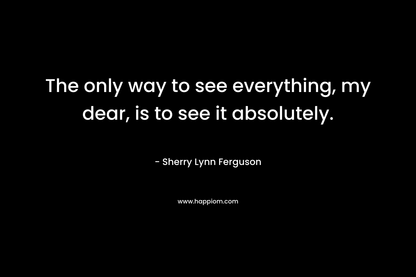 The only way to see everything, my dear, is to see it absolutely. – Sherry Lynn Ferguson