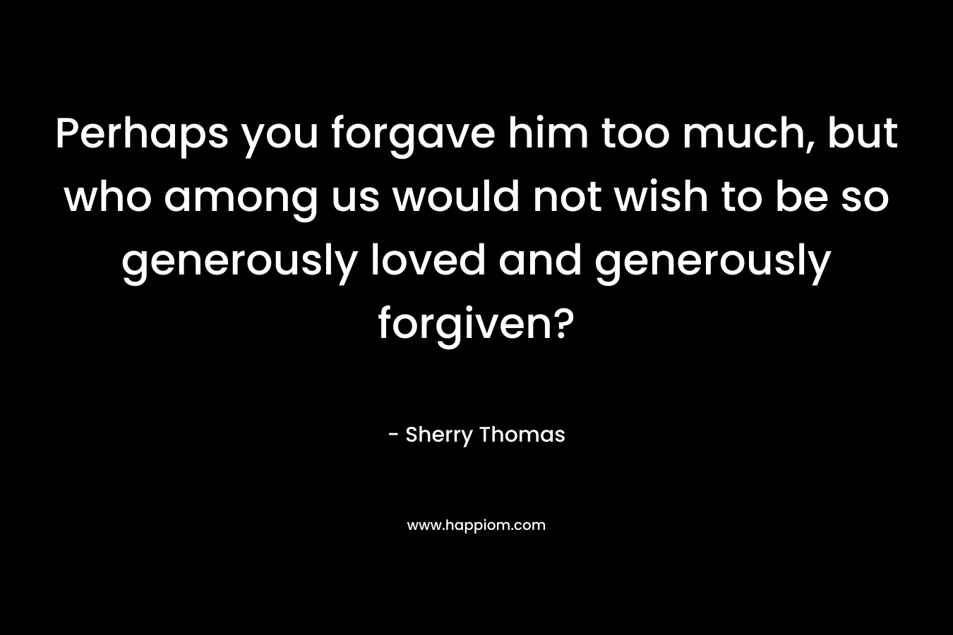 Perhaps you forgave him too much, but who among us would not wish to be so generously loved and generously forgiven?