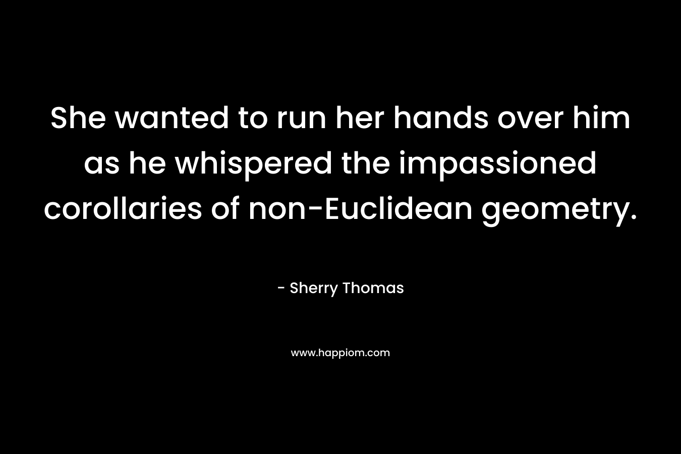 She wanted to run her hands over him as he whispered the impassioned corollaries of non-Euclidean geometry. – Sherry Thomas