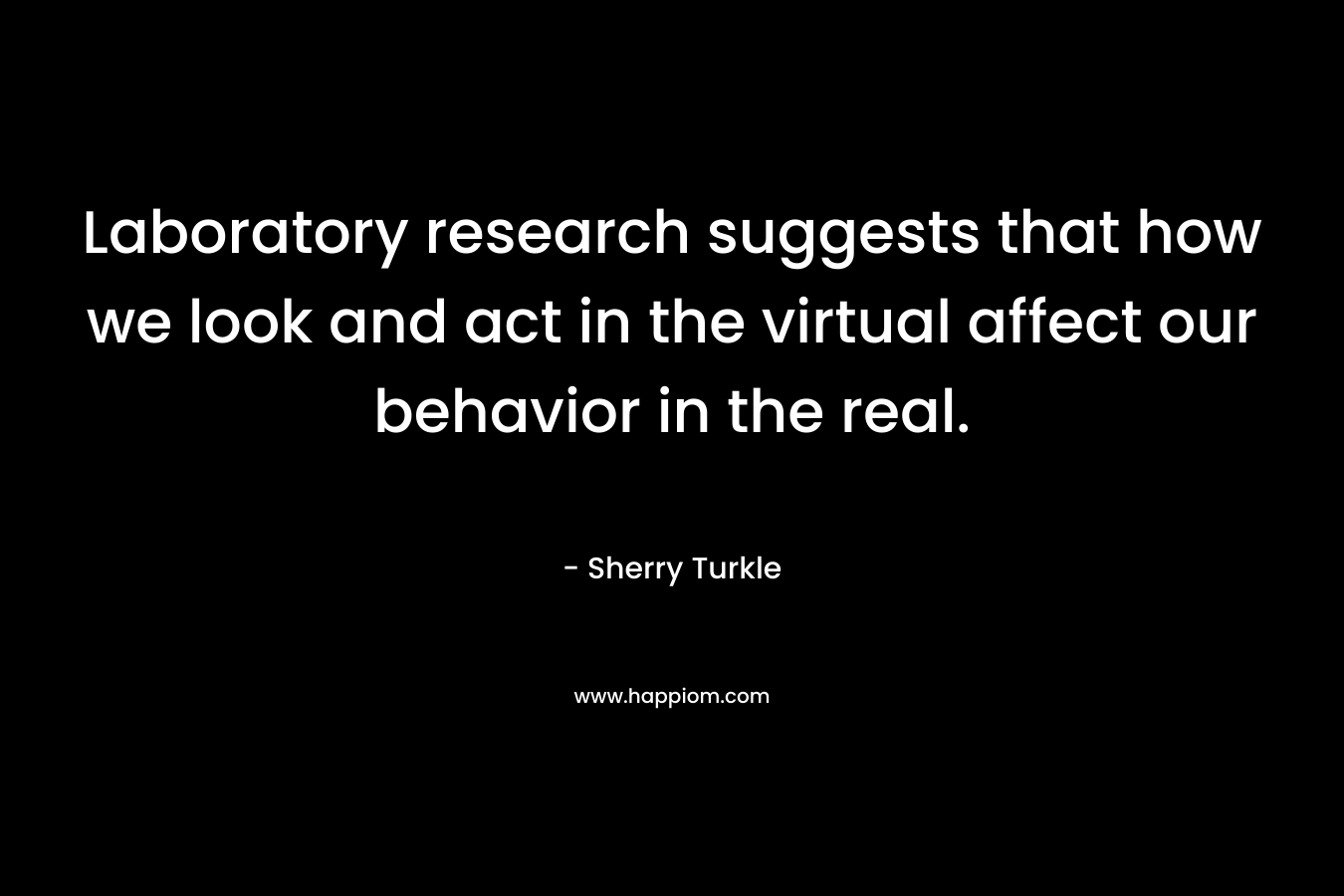 Laboratory research suggests that how we look and act in the virtual affect our behavior in the real. – Sherry Turkle
