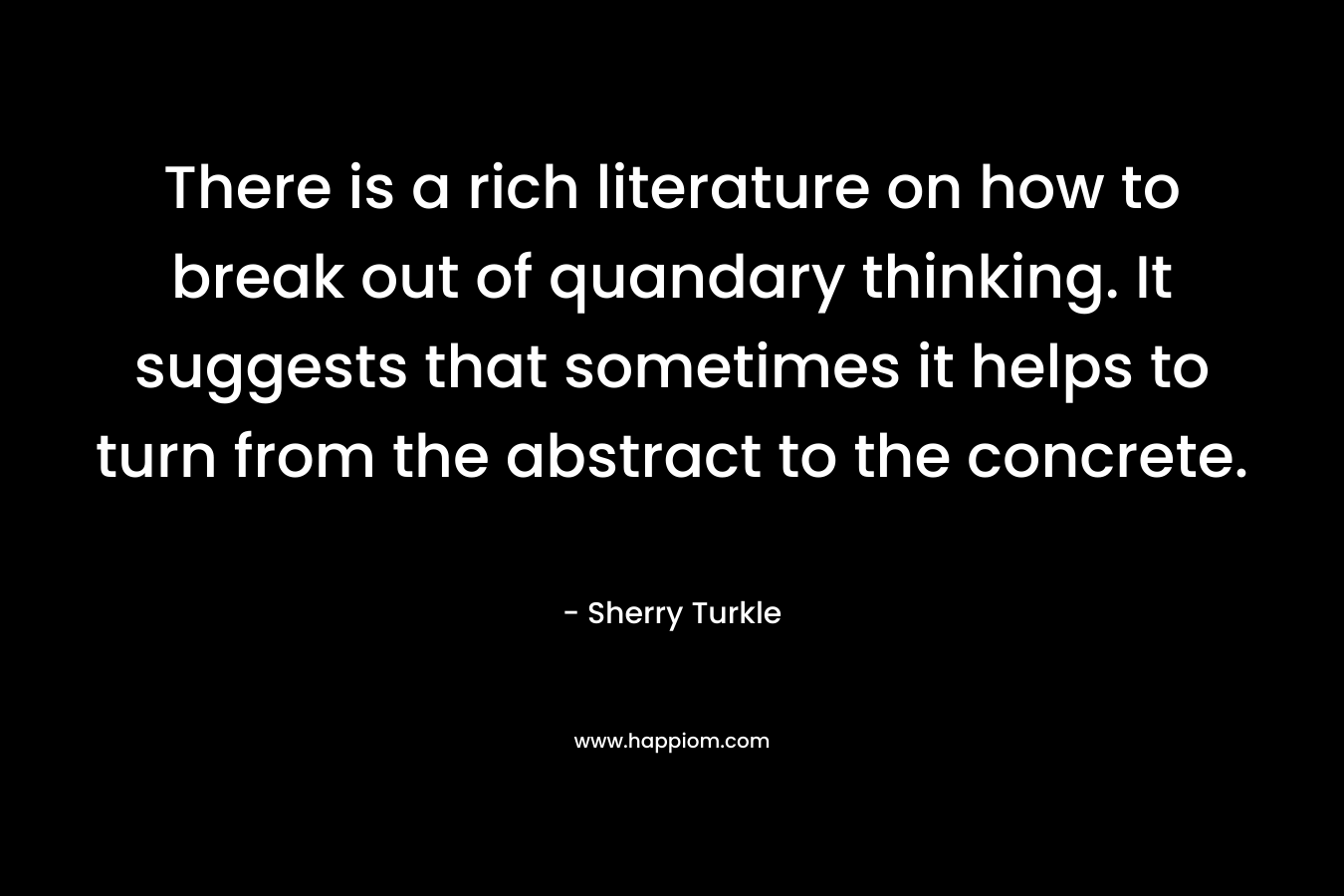 There is a rich literature on how to break out of quandary thinking. It suggests that sometimes it helps to turn from the abstract to the concrete. – Sherry Turkle