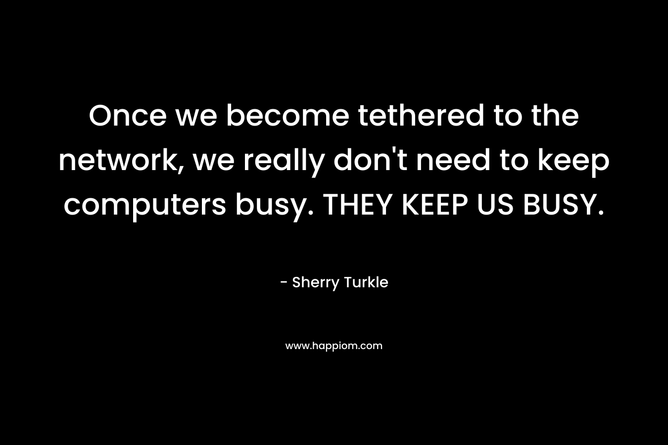 Once we become tethered to the network, we really don't need to keep computers busy. THEY KEEP US BUSY.