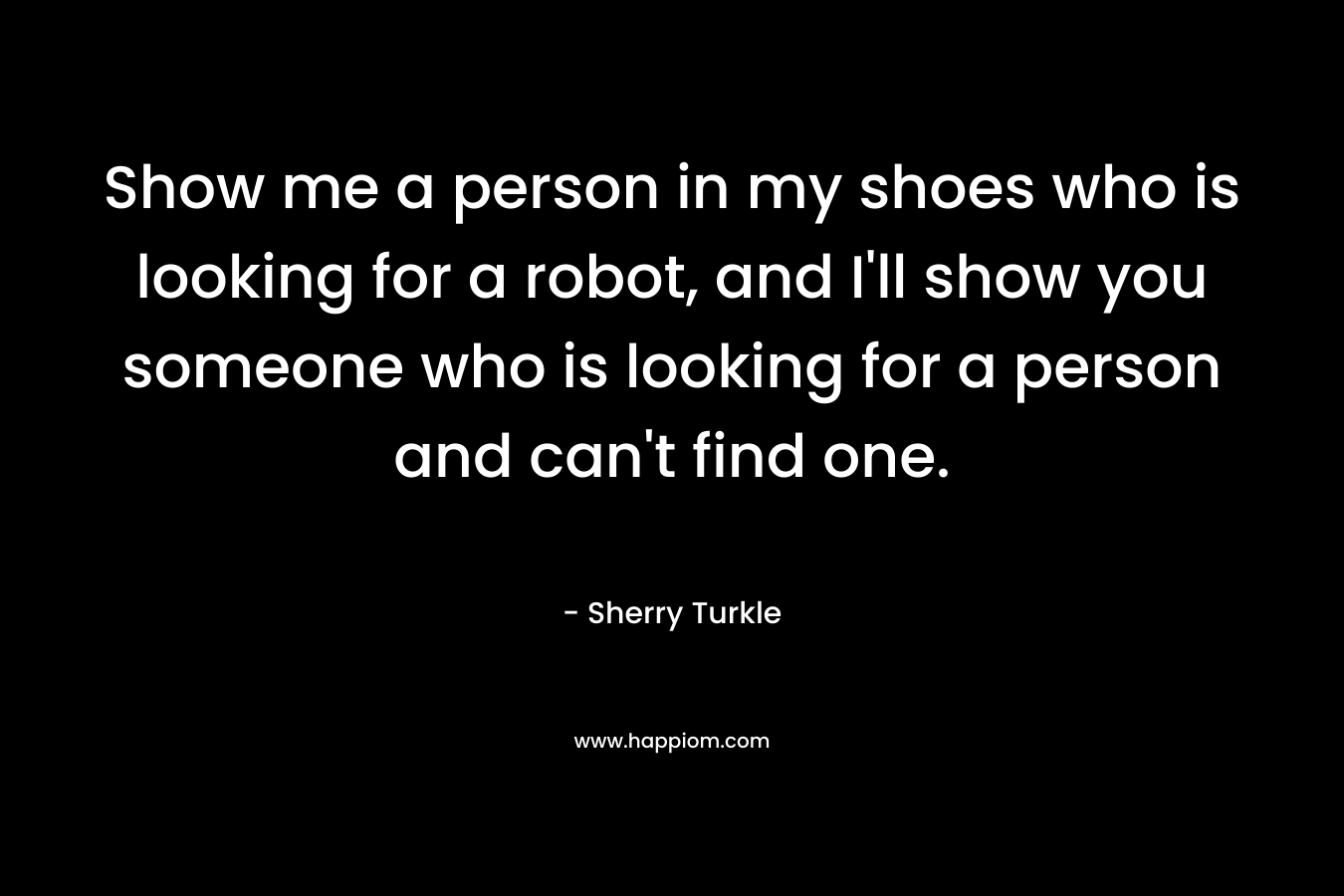 Show me a person in my shoes who is looking for a robot, and I’ll show you someone who is looking for a person and can’t find one. – Sherry Turkle